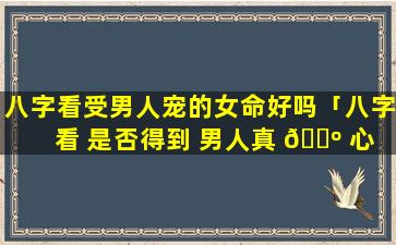 八字看受男人宠的女命好吗「八字 看 是否得到 男人真 🐺 心」